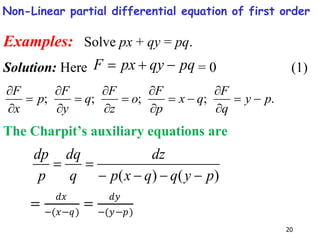 20
Examples: Solve px + qy = pq.
Solution: Here pq
qy
px
F 

 = 0 (1)
.
;
;
;
; p
y
q
F
q
x
p
F
o
z
F
q
y
F
p
x
F

















The Charpit’s auxiliary equations are
)
(
)
( p
y
q
q
x
p
dz
q
dq
p
dp






=
𝑑𝑥
−(𝑥−𝑞)
=
𝑑𝑦
−(𝑦−𝑝)
Non-Linear partial differential equation of first order
 
