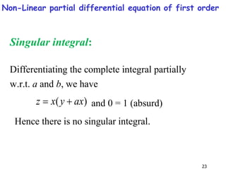 23
Singular integral:
Differentiating the complete integral partially
w.r.t. a and b, we have
)
( ax
y
x
z 
 and 0 = 1 (absurd)
Hence there is no singular integral.
Non-Linear partial differential equation of first order
 