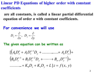 2
The given equation can be written as
are all constants, is called a linear partial differential
equation of order n with constant coefficients.
For convenience we will use
y
D
x
D y
x


=


= ,
( )
( )
)
,
(
]
..
..........
......
..........
[
1
0
1
1
2
1
1
0
1
1
0
y
x
f
z
L
D
K
D
K
D
B
D
D
B
D
B
D
A
D
D
A
D
A
y
x
n
y
n
y
n
x
n
x
n
y
n
y
n
x
n
x
=
+
+
+
+
+
+
+
+
+
+
+
−
−
−
−
−


Linear PD Equations of higher order with constant
coefficients
 