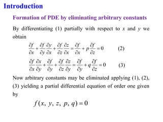 Introduction
Formation of PDE by eliminating arbitrary constants
By differentiating (1) partially with respect to x and y we
obtain
0
=


+


=




+




+


z
f
p
x
f
x
z
z
f
x
y
y
f
x
f
(2)
0
=


+


=




+


+




z
f
q
y
f
y
z
z
f
y
f
y
x
x
f
(3)
Now arbitrary constants may be eliminated applying (1), (2),
(3) yielding a partial differential equation of order one given
by
0
)
,
,
,
,
( =
q
p
z
y
x
f
 