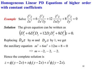 12
Example Solve 0
8
12
6 3
3
2
3
2
3
3
3
=


+



+



+


y
z
y
x
z
y
x
z
x
z
Solution The given equation can be written as
( ) .
0
8
12
6 3
2
2
3
=
+
+
+ z
D
D
D
D
D
D y
y
x
y
x
x
Replacing by m and by 1, we get
the auxiliary equation 0
8
12
6 2
3
=
+
+
+ m
m
m
=> .
2
,
2
,
2 −
−
−
=
m
Hence the complete solution is
).
2
(
)
2
(
)
2
( 3
2
2
1 x
y
x
x
y
x
x
y
z −
+
−
+
−
= 


Homogeneous Linear PD Equations of higher order
with constant coefficients
 