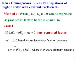 13
Method 1: When 0
)
,
( =
z
D
D
f y
x can be expressed
as product of factors linear in Dx and Dy
Case 1
If 0
)
( =
−
− z
c
bD
aD y
x non- repeated factor
and 0

a then the complementary function becomes
)
( bx
ay
e
z a
cx
+
=  ; where a, b, c are arbitrary constants
Non - Homogeneous Linear PD Equations of
higher order with constant coefficients
 