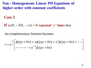 14
Case 2
If 0
)
( =
−
− z
c
bD
aD y
x repeated ' r ' times then
the complementary function becomes






+
+
−
−
−
−
−
−
−
+
+
+
+
+
+
= −
)
(
)
(
)
(
)
(
1
3
2
2
1
bx
ay
x
bx
ay
x
bx
ay
x
bx
ay
e
z
r
r
a
cx




Non - Homogeneous Linear PD Equations of
higher order with constant coefficients
 