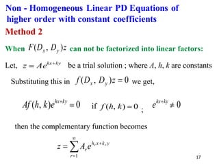 17
Method 2
When z
D
D
F y
x )
,
( can not be factorized into linear factors:
Let, ky
hx
Ae
z +
= be a trial solution ; where A, h, k are constants
Substituting this in 0
)
,
( =
z
D
D
f y
x we get,
0
)
,
( =
+ky
hx
e
k
h
Af if 0
)
,
( =
k
h
f ;
0

+ky
hx
e
then the complementary function becomes


=
+
=
1
r
y
k
x
h
r
r
r
e
A
z
Non - Homogeneous Linear PD Equations of
higher order with constant coefficients
 
