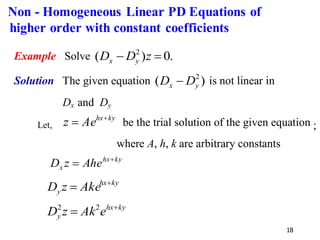 18
Example Solve .
0
)
( 2
=
− z
D
D y
x
Solution The given equation )
( 2
y
x D
D − is not linear in
Dx and Dy
Let,
ky
hx
Ae
z +
= be the trial solution of the given equation ;
where A, h, k are arbitrary constants
ky
hx
x Ahe
z
D +
=
ky
hx
y Ake
z
D +
=
ky
hx
y e
Ak
z
D +
= 2
2
Non - Homogeneous Linear PD Equations of
higher order with constant coefficients
 