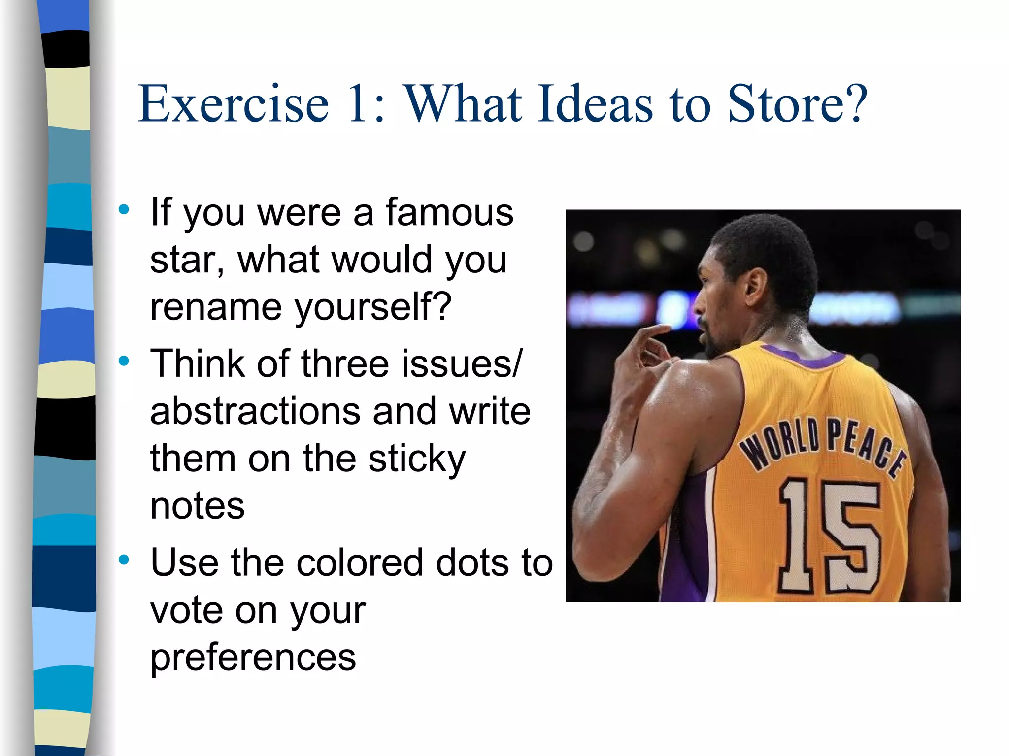 Exercise 1: What Ideas to Store?

    If you were a famous
    star, what would you
    rename yourself?

    Think of three issues/
    abstractions and write
    them on the sticky
    notes

    Use the colored dots to
    vote on your
    preferences
 