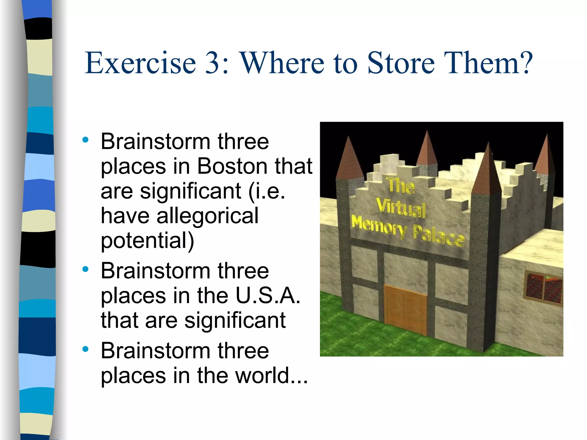 Exercise 3: Where to Store Them?


    Brainstorm three
    places in Boston that
    are significant (i.e.
    have allegorical
    potential)

    Brainstorm three
    places in the U.S.A.
    that are significant

    Brainstorm three
    places in the world...
 
