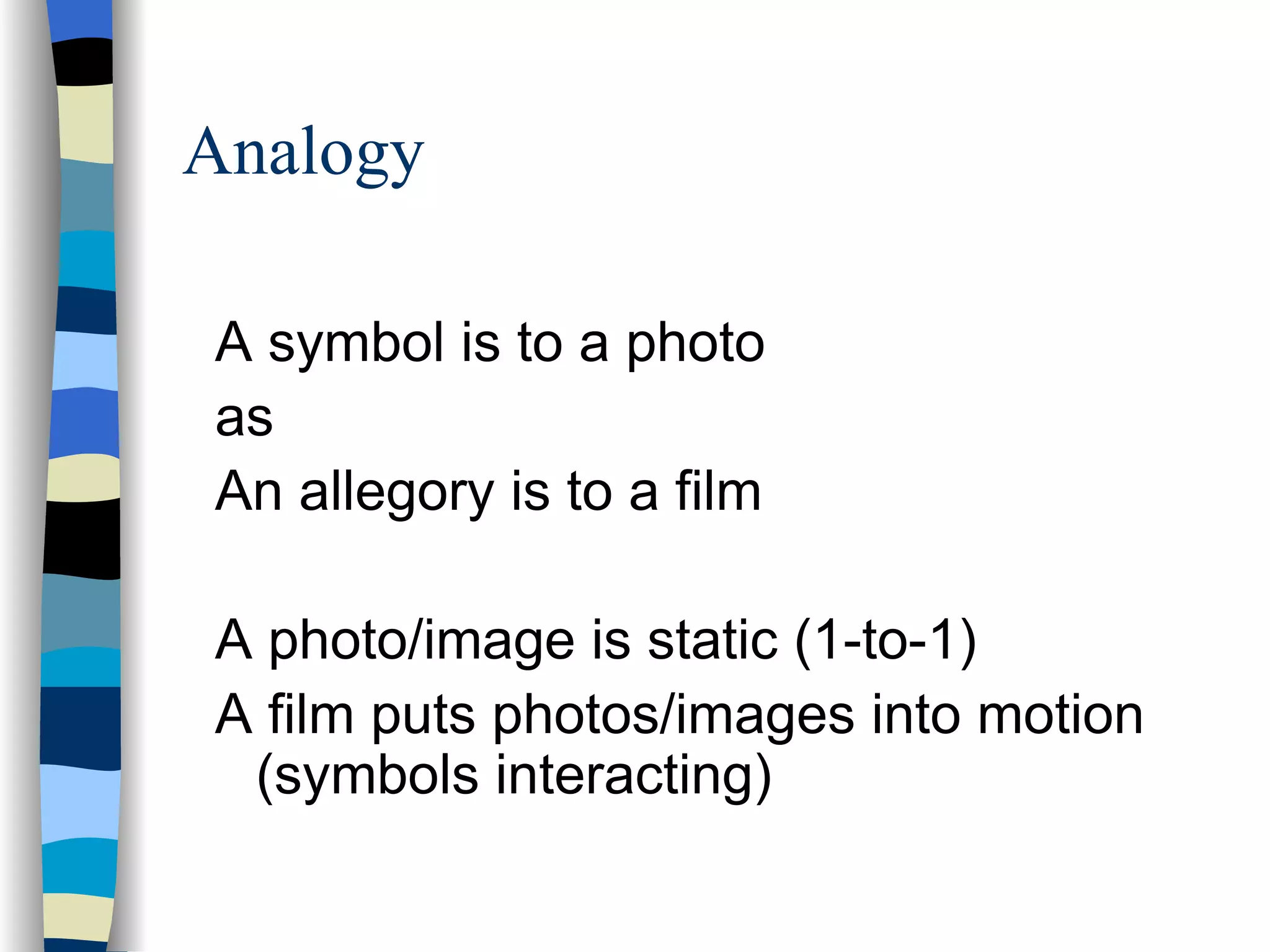 Analogy

A symbol is to a photo
as
An allegory is to a film

A photo/image is static (1-to-1)
A film puts photos/images into motion
 (symbols interacting)
 
