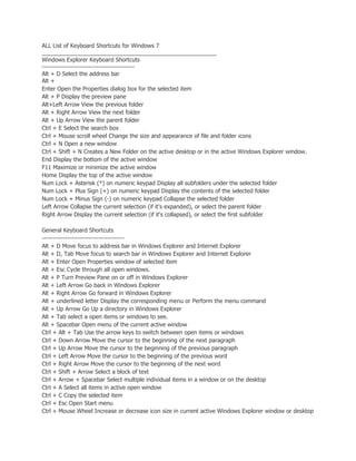 ALL List of Keyboard Shortcuts for Windows 7
_______________________________________________________
Windows Explorer Keyboard Shortcuts
--------------------------------------------
Alt + D Select the address bar
Alt +
Enter Open the Properties dialog box for the selected item
Alt + P Display the preview pane
Alt+Left Arrow View the previous folder
Alt + Right Arrow View the next folder
Alt + Up Arrow View the parent folder
Ctrl + E Select the search box
Ctrl + Mouse scroll wheel Change the size and appearance of file and folder icons
Ctrl + N Open a new window
Ctrl + Shift + N Creates a New Folder on the active desktop or in the active Windows Explorer window.
End Display the bottom of the active window
F11 Maximize or minimize the active window
Home Display the top of the active window
Num Lock + Asterisk (*) on numeric keypad Display all subfolders under the selected folder
Num Lock + Plus Sign (+) on numeric keypad Display the contents of the selected folder
Num Lock + Minus Sign (-) on numeric keypad Collapse the selected folder
Left Arrow Collapse the current selection (if it's expanded), or select the parent folder
Right Arrow Display the current selection (if it's collapsed), or select the first subfolder

General Keyboard Shortcuts
---------------------------------------
Alt + D Move focus to address bar in Windows Explorer and Internet Explorer
Alt + D, Tab Move focus to search bar in Windows Explorer and Internet Explorer
Alt + Enter Open Properties window of selected item
Alt + Esc Cycle through all open windows.
Alt + P Turn Preview Pane on or off in Windows Explorer
Alt + Left Arrow Go back in Windows Explorer
Alt + Right Arrow Go forward in Windows Explorer
Alt + underlined letter Display the corresponding menu or Perform the menu command
Alt + Up Arrow Go Up a directory in Windows Explorer
Alt + Tab select a open items or windows to see.
Alt + Spacebar Open menu of the current active window
Ctrl + Alt + Tab Use the arrow keys to switch between open items or windows
Ctrl + Down Arrow Move the cursor to the beginning of the next paragraph
Ctrl + Up Arrow Move the cursor to the beginning of the previous paragraph
Ctrl + Left Arrow Move the cursor to the beginning of the previous word
Ctrl + Right Arrow Move the cursor to the beginning of the next word
Ctrl + Shift + Arrow Select a block of text
Ctrl + Arrow + Spacebar Select multiple individual items in a window or on the desktop
Ctrl + A Select all items in active open window
Ctrl + C Copy the selected item
Ctrl + Esc Open Start menu
Ctrl + Mouse Wheel Increase or decrease icon size in current active Windows Explorer window or desktop
 