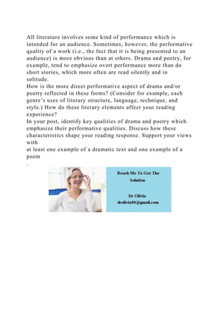 All literature involves some kind of performance which is
intended for an audience. Sometimes, however, the performative
quality of a work (i.e., the fact that it is being presented to an
audience) is more obvious than at others. Drama and poetry, for
example, tend to emphasize overt performance more than do
short stories, which more often are read silently and in
solitude.
How is the more direct performative aspect of drama and/or
poetry reflected in these forms? (Consider for example, each
genre’s uses of literary structure, language, technique, and
style.) How do these literary elements affect your reading
experience?
In your post, identify key qualities of drama and poetry which
emphasize their performative qualities. Discuss how these
characteristics shape your reading response. Support your views
with
at least one example of a dramatic text and one example of a
poem
.
 