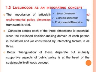 1.3 LIVELIHOODS AS AN INTEGRATING CONCEPT
 The importance of articulating economic, social and
environmental policy dimensions into one decision-making
framework is vital.
 Cohesion across each of the three dimensions is essential,
since the livelihood decision-making domain of each person
is facilitated and /or constrained by interacting factors in all
three.
 Better `triangulation' of these disparate but mutually
supportive aspects of public policy is at the heart of the
sustainable livelihoods concept
 Social Dimension
 Economic Dimension
 Environmental Dimension
 