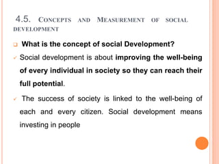 4.5. CONCEPTS AND MEASUREMENT OF SOCIAL
DEVELOPMENT
 What is the concept of social Development?
 Social development is about improving the well-being
of every individual in society so they can reach their
full potential.
 The success of society is linked to the well-being of
each and every citizen. Social development means
investing in people
 