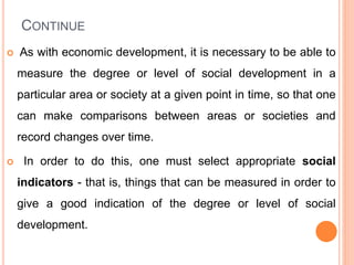 CONTINUE
 As with economic development, it is necessary to be able to
measure the degree or level of social development in a
particular area or society at a given point in time, so that one
can make comparisons between areas or societies and
record changes over time.
 In order to do this, one must select appropriate social
indicators - that is, things that can be measured in order to
give a good indication of the degree or level of social
development.
 