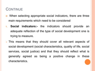 CONTINUE
 When selecting appropriate social indicators, there are three
main requirements which need to be considered
1. Social indicators:- the indicators should provide an
adequate reflection of the type of social development one is
trying to measure.
 This means that they should cover all relevant aspects of
social development (social characteristics, quality of life, social
services, social justice) and that they should reflect what is
generally agreed as being a positive change in these
characteristics.
 