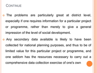 CONTINUE
 The problems are particularly great at district level,
especially if one requires information for a particular project
or programme, rather than merely to give a general
impression of the level of social development.
 Any secondary data available is likely to have been
collected for national planning purposes, and thus to be of
limited value for this particular project or programme, and
one seldom has the resources necessary to carry out a
comprehensive data collection exercise of one's own
 