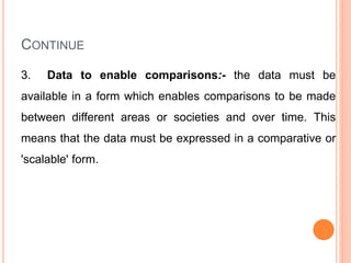 CONTINUE
3. Data to enable comparisons:- the data must be
available in a form which enables comparisons to be made
between different areas or societies and over time. This
means that the data must be expressed in a comparative or
'scalable' form.
 