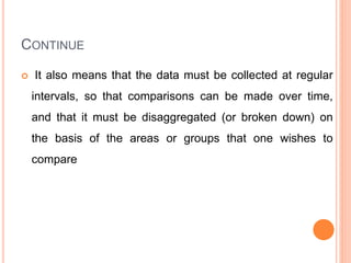 CONTINUE
 It also means that the data must be collected at regular
intervals, so that comparisons can be made over time,
and that it must be disaggregated (or broken down) on
the basis of the areas or groups that one wishes to
compare
 