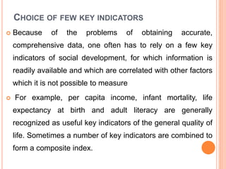 CHOICE OF FEW KEY INDICATORS
 Because of the problems of obtaining accurate,
comprehensive data, one often has to rely on a few key
indicators of social development, for which information is
readily available and which are correlated with other factors
which it is not possible to measure
 For example, per capita income, infant mortality, life
expectancy at birth and adult literacy are generally
recognized as useful key indicators of the general quality of
life. Sometimes a number of key indicators are combined to
form a composite index.
 