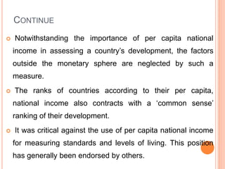 CONTINUE
 Notwithstanding the importance of per capita national
income in assessing a country’s development, the factors
outside the monetary sphere are neglected by such a
measure.
 The ranks of countries according to their per capita,
national income also contracts with a ‘common sense’
ranking of their development.
 It was critical against the use of per capita national income
for measuring standards and levels of living. This position
has generally been endorsed by others.
 