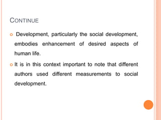 CONTINUE
 Development, particularly the social development,
embodies enhancement of desired aspects of
human life.
 It is in this context important to note that different
authors used different measurements to social
development.
 