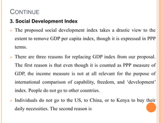 CONTINUE
3. Social Development Index
 The proposed social development index takes a drastic view to the
extent to remove GDP per capita index, though it is expressed in PPP
terms.
 There are three reasons for replacing GDP index from our proposal.
The first reason is that even though it is counted as PPP measure of
GDP, the income measure is not at all relevant for the purpose of
international comparison of capability, freedom, and ‘development’
index. People do not go to other countries.
 Individuals do not go to the US, to China, or to Kenya to buy their
daily necessities. The second reason is
 