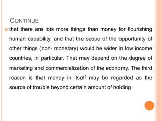 CONTINUE
 that there are lots more things than money for flourishing
human capability, and that the scope of the opportunity of
other things (non- monetary) would be wider in low income
countries, in particular. That may depend on the degree of
marketing and commercialization of the economy. The third
reason is that money in itself may be regarded as the
source of trouble beyond certain amount of holding
 
