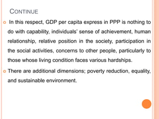 CONTINUE
 In this respect, GDP per capita express in PPP is nothing to
do with capability, individuals’ sense of achievement, human
relationship, relative position in the society, participation in
the social activities, concerns to other people, particularly to
those whose living condition faces various hardships.
 There are additional dimensions; poverty reduction, equality,
and sustainable environment.
 