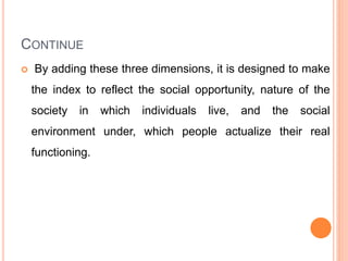 CONTINUE
 By adding these three dimensions, it is designed to make
the index to reflect the social opportunity, nature of the
society in which individuals live, and the social
environment under, which people actualize their real
functioning.
 