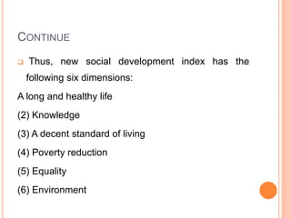 CONTINUE
 Thus, new social development index has the
following six dimensions:
A long and healthy life
(2) Knowledge
(3) A decent standard of living
(4) Poverty reduction
(5) Equality
(6) Environment
 