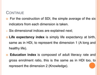 CONTINUE
 For the construction of SDI, the simple average of the six
indicators from each dimension is taken.
 Six dimensional indices are explained next;
 Life expectancy index is simply life expectancy at birth,
same as in HDI, to represent the dimension 1 (A long and
healthy life).
 Education index is composed of adult literacy rate and
gross enrolment ratio, this is the same as in HDI too, to
represent the dimension 2 (Knowledge).
 