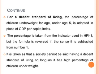 CONTINUE
 For a decent standard of living, the percentage of
children underweight for age, under age 5, is adopted in
place of GDP per capita index.
 The percentage is taken from the indicator used in HPI-1,
but the formula is reversed in the sense it is subtracted
from number 1.
 It is taken as that a society cannot be said having a decent
standard of living so long as it has high percentage of
children under weight.
 