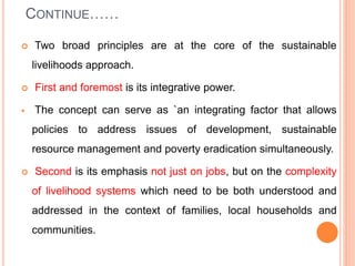 CONTINUE……
 Two broad principles are at the core of the sustainable
livelihoods approach.
 First and foremost is its integrative power.
 The concept can serve as `an integrating factor that allows
policies to address issues of development, sustainable
resource management and poverty eradication simultaneously.
 Second is its emphasis not just on jobs, but on the complexity
of livelihood systems which need to be both understood and
addressed in the context of families, local households and
communities.
 