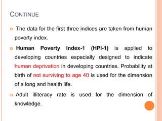 CONTINUE
 The data for the first three indices are taken from human
poverty index.
 Human Poverty Index-1 (HPI-1) is applied to
developing countries especially designed to indicate
human deprivation in developing countries. Probability at
birth of not surviving to age 40 is used for the dimension
of a long and health life.
 Adult illiteracy rate is used for the dimension of
knowledge.
 