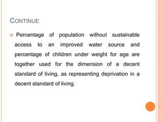 CONTINUE
 Percentage of population without sustainable
access to an improved water source and
percentage of children under weight for age are
together used for the dimension of a decent
standard of living, as representing deprivation in a
decent standard of living.
 