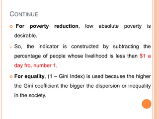 CONTINUE
 For poverty reduction, low absolute poverty is
desirable.
 So, the indicator is constructed by subtracting the
percentage of people whose livelihood is less than $1 a
day fro, number 1.
 For equality, (1 – Gini Index) is used because the higher
the Gini coefficient the bigger the dispersion or inequality
in the society.
 