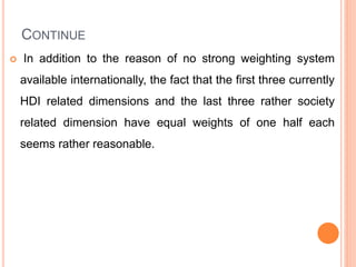 CONTINUE
 In addition to the reason of no strong weighting system
available internationally, the fact that the first three currently
HDI related dimensions and the last three rather society
related dimension have equal weights of one half each
seems rather reasonable.
 