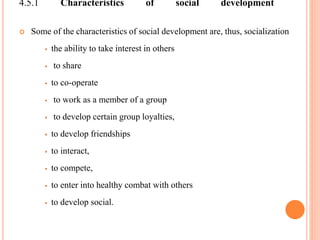 4.5.1 Characteristics of social development
 Some of the characteristics of social development are, thus, socialization
 the ability to take interest in others
 to share
 to co-operate
 to work as a member of a group
 to develop certain group loyalties,
 to develop friendships
 to interact,
 to compete,
 to enter into healthy combat with others
 to develop social.
 