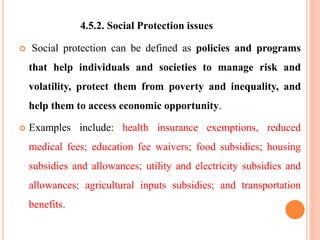 4.5.2. Social Protection issues
 Social protection can be defined as policies and programs
that help individuals and societies to manage risk and
volatility, protect them from poverty and inequality, and
help them to access economic opportunity.
 Examples include: health insurance exemptions, reduced
medical fees; education fee waivers; food subsidies; housing
subsidies and allowances; utility and electricity subsidies and
allowances; agricultural inputs subsidies; and transportation
benefits.
 