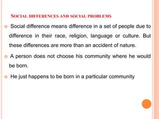 SOCIAL DIFFERENCES AND SOCIAL PROBLEMS
 Social difference means difference in a set of people due to
difference in their race, religion, language or culture. But
these differences are more than an accident of nature.
 A person does not choose his community where he would
be born.
 He just happens to be born in a particular community
 