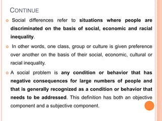 CONTINUE
 Social differences refer to situations where people are
discriminated on the basis of social, economic and racial
inequality.
 In other words, one class, group or culture is given preference
over another on the basis of their social, economic, cultural or
racial inequality.
 A social problem is any condition or behavior that has
negative consequences for large numbers of people and
that is generally recognized as a condition or behavior that
needs to be addressed. This definition has both an objective
component and a subjective component.
 