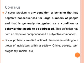 CONTINUE
 A social problem is any condition or behavior that has
negative consequences for large numbers of people
and that is generally recognized as a condition or
behavior that needs to be addressed. This definition has
both an objective component and a subjective component.
 Social problems are dis functional phenomena relating to a
group of individuals within a society. Crime, poverty, teen
pregnancy, racism, etc.
 