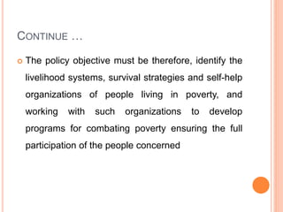 CONTINUE …
 The policy objective must be therefore, identify the
livelihood systems, survival strategies and self-help
organizations of people living in poverty, and
working with such organizations to develop
programs for combating poverty ensuring the full
participation of the people concerned
 