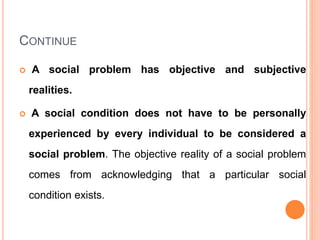 CONTINUE
 A social problem has objective and subjective
realities.
 A social condition does not have to be personally
experienced by every individual to be considered a
social problem. The objective reality of a social problem
comes from acknowledging that a particular social
condition exists.
 