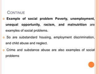 CONTINUE
 Example of social problem Poverty, unemployment,
unequal opportunity, racism, and malnutrition are
examples of social problems.
 So are substandard housing, employment discrimination,
and child abuse and neglect.
 Crime and substance abuse are also examples of social
problems
 