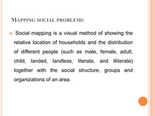 MAPPING SOCIAL PROBLEMS
 Social mapping is a visual method of showing the
relative location of households and the distribution
of different people (such as male, female, adult,
child, landed, landless, literate, and illiterate)
together with the social structure, groups and
organizations of an area.
 