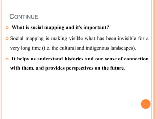 CONTINUE
 What is social mapping and it’s important?
 Social mapping is making visible what has been invisible for a
very long time (i.e. the cultural and indigenous landscapes).
 It helps us understand histories and our sense of connection
with them, and provides perspectives on the future.
 