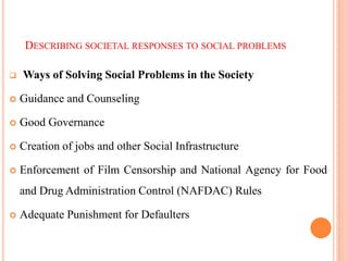 DESCRIBING SOCIETAL RESPONSES TO SOCIAL PROBLEMS
 Ways of Solving Social Problems in the Society
 Guidance and Counseling
 Good Governance
 Creation of jobs and other Social Infrastructure
 Enforcement of Film Censorship and National Agency for Food
and Drug Administration Control (NAFDAC) Rules
 Adequate Punishment for Defaulters
 