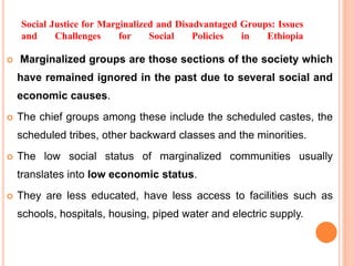 Social Justice for Marginalized and Disadvantaged Groups: Issues
and Challenges for Social Policies in Ethiopia
 Marginalized groups are those sections of the society which
have remained ignored in the past due to several social and
economic causes.
 The chief groups among these include the scheduled castes, the
scheduled tribes, other backward classes and the minorities.
 The low social status of marginalized communities usually
translates into low economic status.
 They are less educated, have less access to facilities such as
schools, hospitals, housing, piped water and electric supply.
 