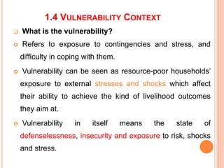 1.4 VULNERABILITY CONTEXT
 What is the vulnerability?
 Refers to exposure to contingencies and stress, and
difficulty in coping with them.
 Vulnerability can be seen as resource-poor households’
exposure to external stresses and shocks which affect
their ability to achieve the kind of livelihood outcomes
they aim at.
 Vulnerability in itself means the state of
defenselessness, insecurity and exposure to risk, shocks
and stress.
 