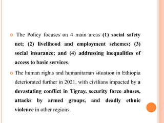  The Policy focuses on 4 main areas (1) social safety
net; (2) livelihood and employment schemes; (3)
social insurance; and (4) addressing inequalities of
access to basic services.
 The human rights and humanitarian situation in Ethiopia
deteriorated further in 2021, with civilians impacted by a
devastating conflict in Tigray, security force abuses,
attacks by armed groups, and deadly ethnic
violence in other regions.
 